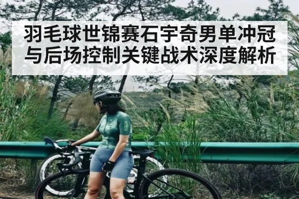 羽毛球世锦赛石宇奇男单冲冠与后场控制关键战术深度解析