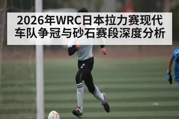 2026年WRC日本拉力赛现代车队争冠与砂石赛段深度分析