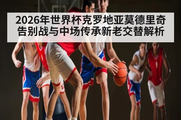 2026年世界杯克罗地亚莫德里奇告别战与中场传承新老交替解析