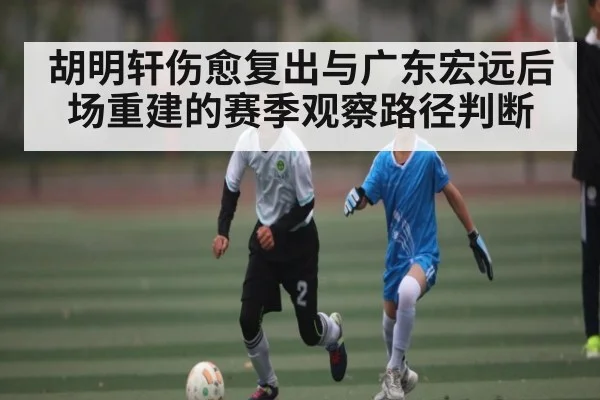 胡明轩伤愈复出与广东宏远后场重建的赛季观察路径判断